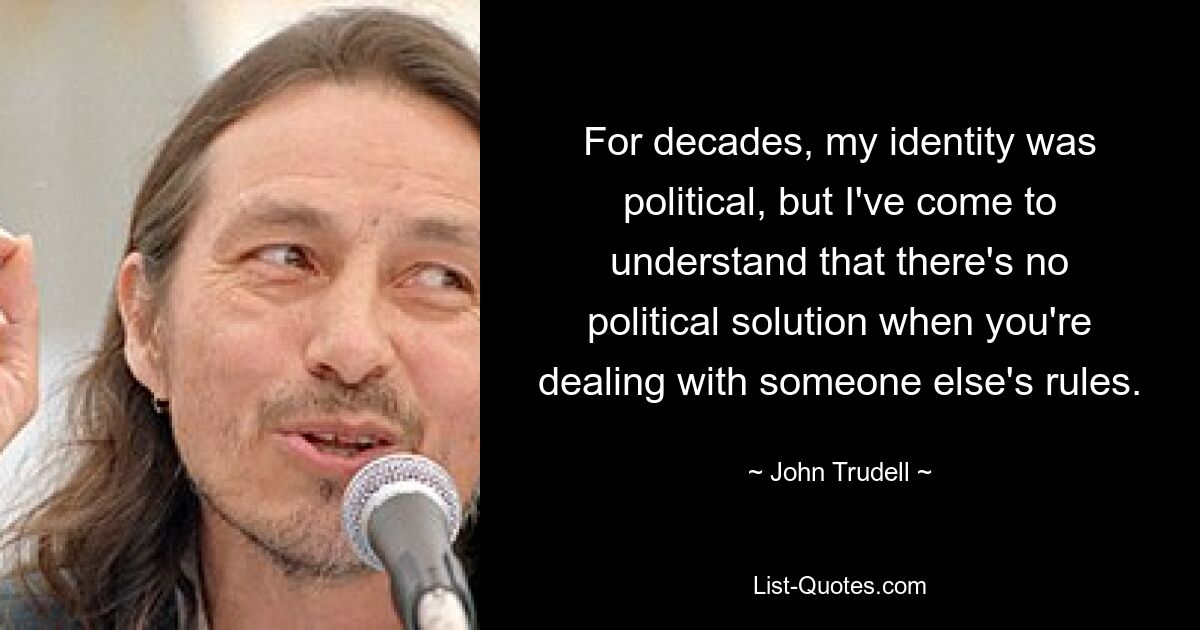 For decades, my identity was political, but I've come to understand that there's no political solution when you're dealing with someone else's rules. — © John Trudell