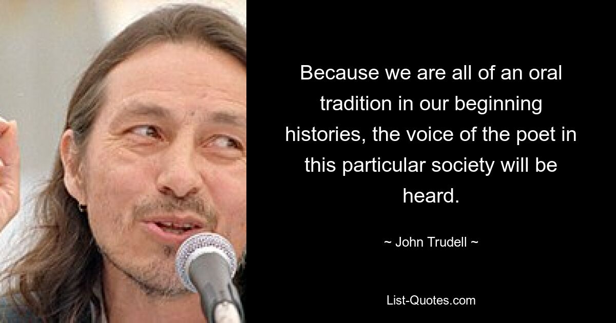 Because we are all of an oral tradition in our beginning histories, the voice of the poet in this particular society will be heard. — © John Trudell