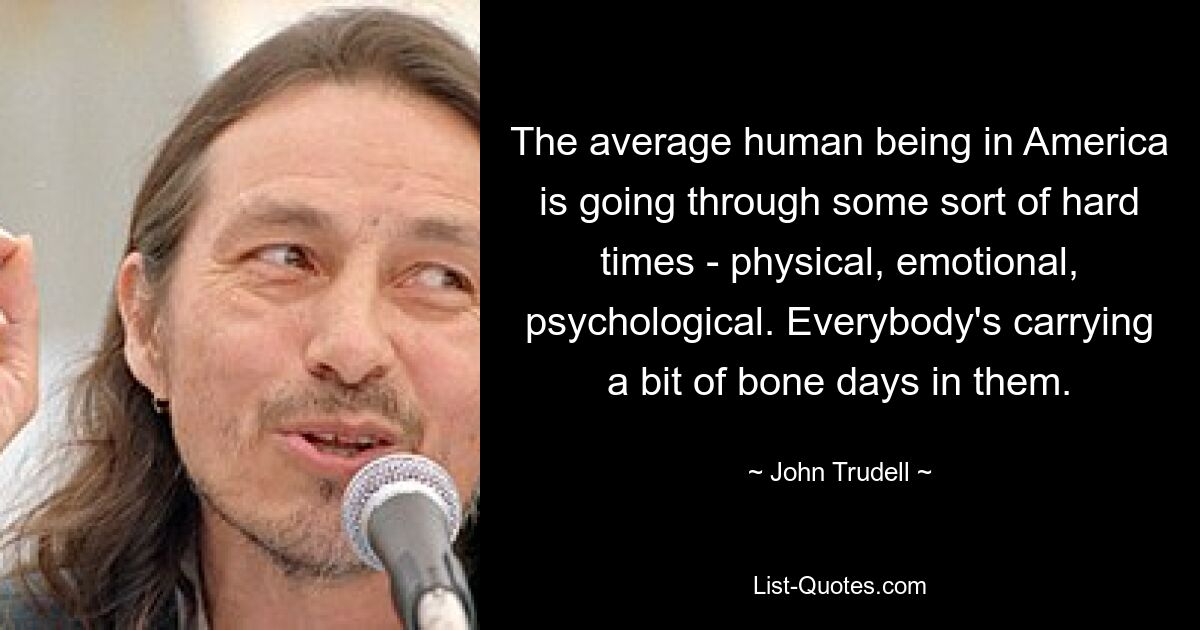 The average human being in America is going through some sort of hard times - physical, emotional, psychological. Everybody's carrying a bit of bone days in them. — © John Trudell