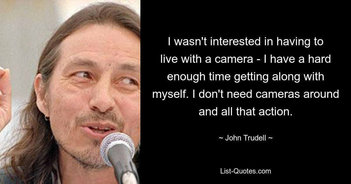 I wasn't interested in having to live with a camera - I have a hard enough time getting along with myself. I don't need cameras around and all that action. — © John Trudell