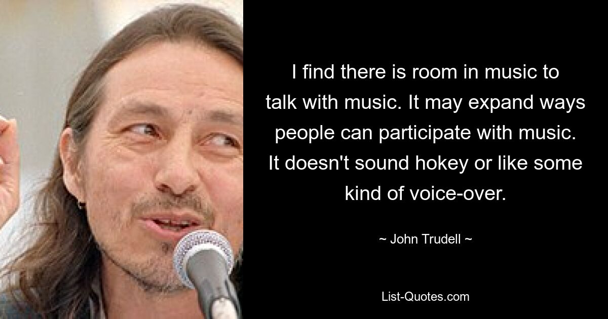 I find there is room in music to talk with music. It may expand ways people can participate with music. It doesn't sound hokey or like some kind of voice-over. — © John Trudell