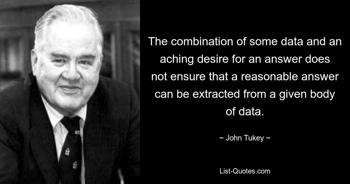 The combination of some data and an aching desire for an answer does not ensure that a reasonable answer can be extracted from a given body of data. — © John Tukey