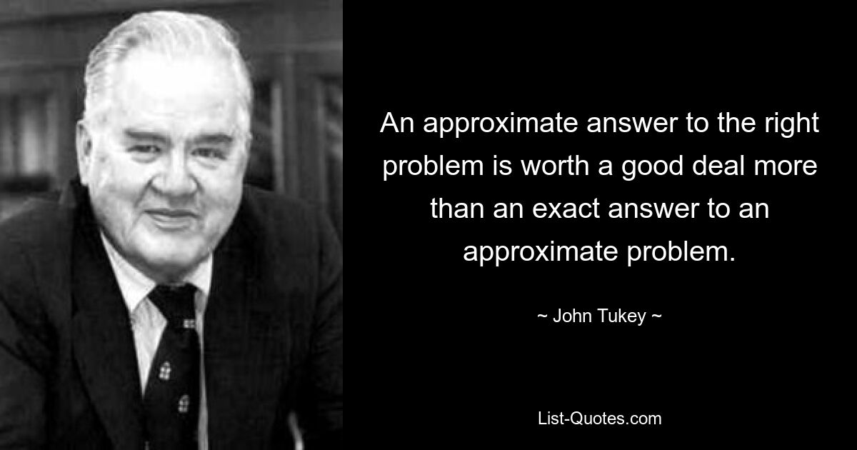 An approximate answer to the right problem is worth a good deal more than an exact answer to an approximate problem. — © John Tukey