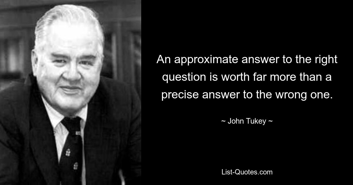 An approximate answer to the right question is worth far more than a precise answer to the wrong one. — © John Tukey