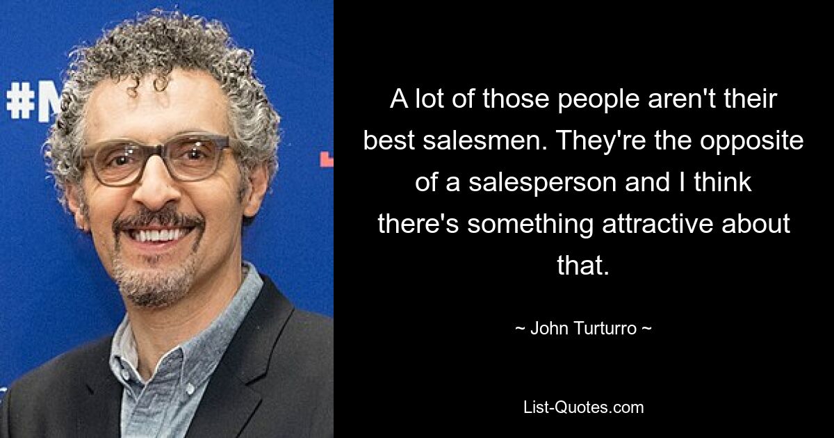 A lot of those people aren't their best salesmen. They're the opposite of a salesperson and I think there's something attractive about that. — © John Turturro