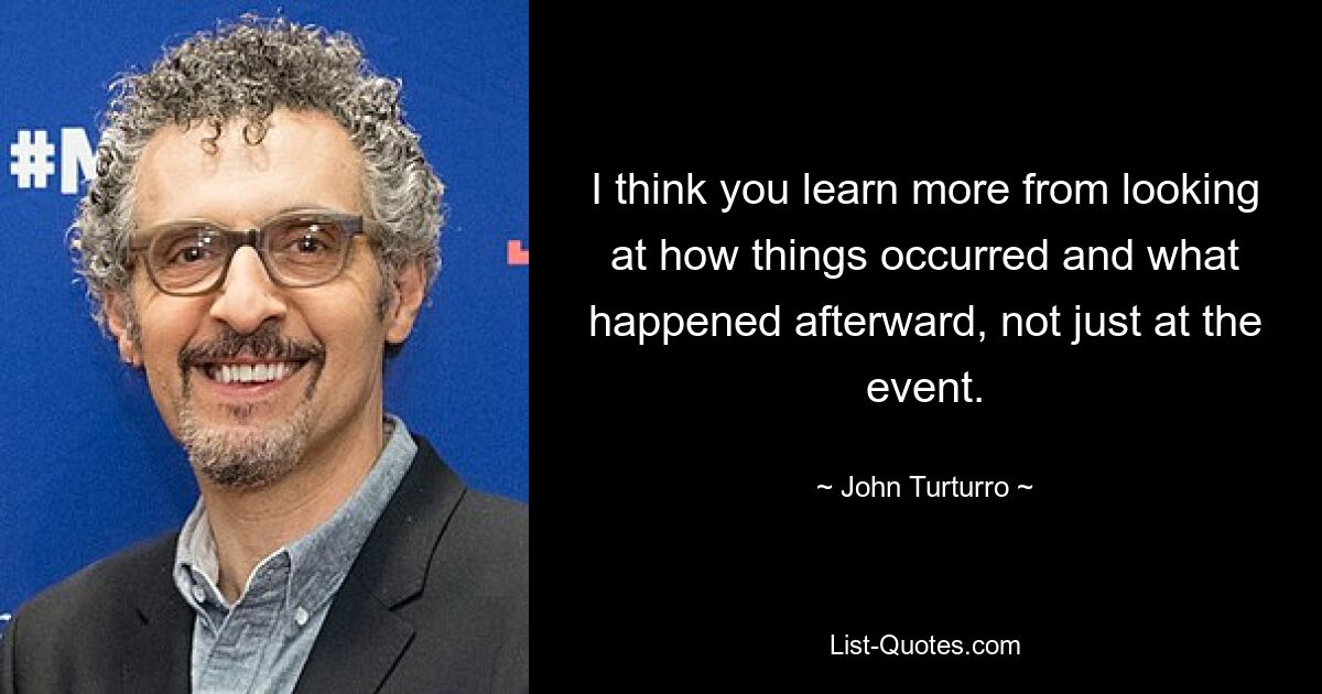 I think you learn more from looking at how things occurred and what happened afterward, not just at the event. — © John Turturro