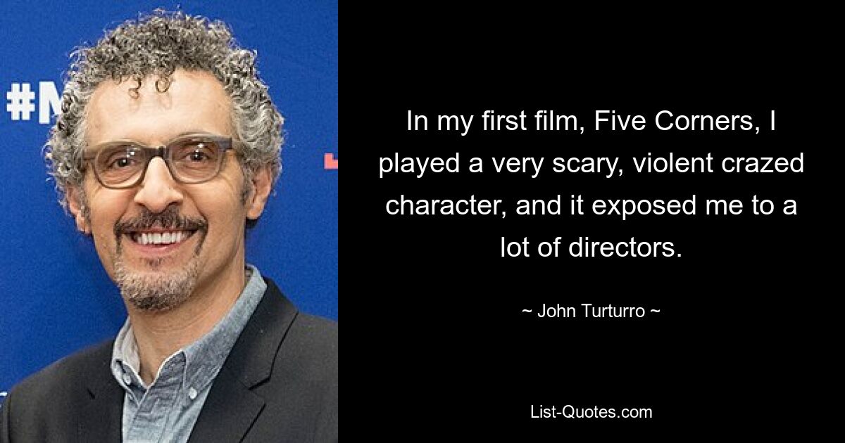 In my first film, Five Corners, I played a very scary, violent crazed character, and it exposed me to a lot of directors. — © John Turturro