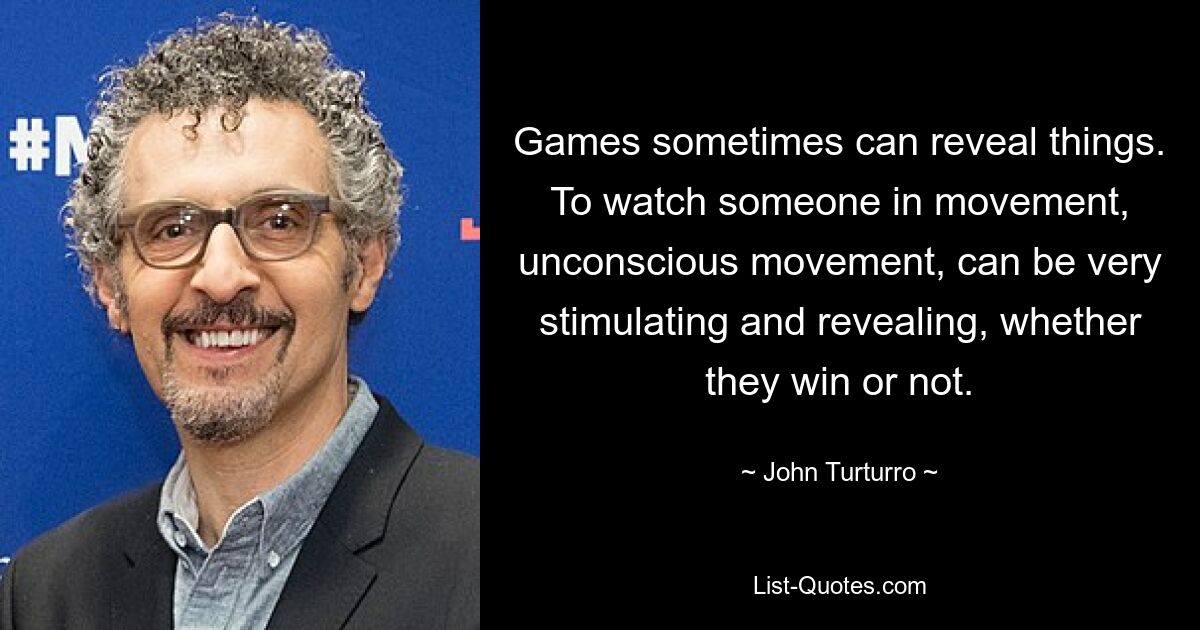 Games sometimes can reveal things. To watch someone in movement, unconscious movement, can be very stimulating and revealing, whether they win or not. — © John Turturro