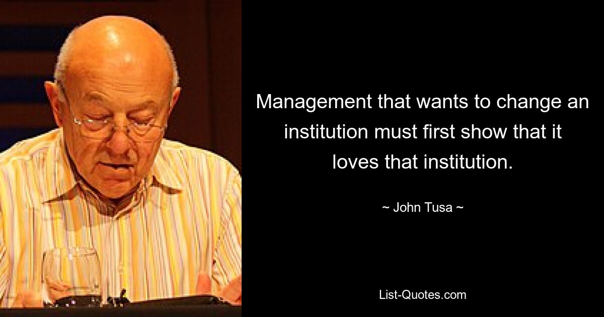 Management that wants to change an institution must first show that it loves that institution. — © John Tusa