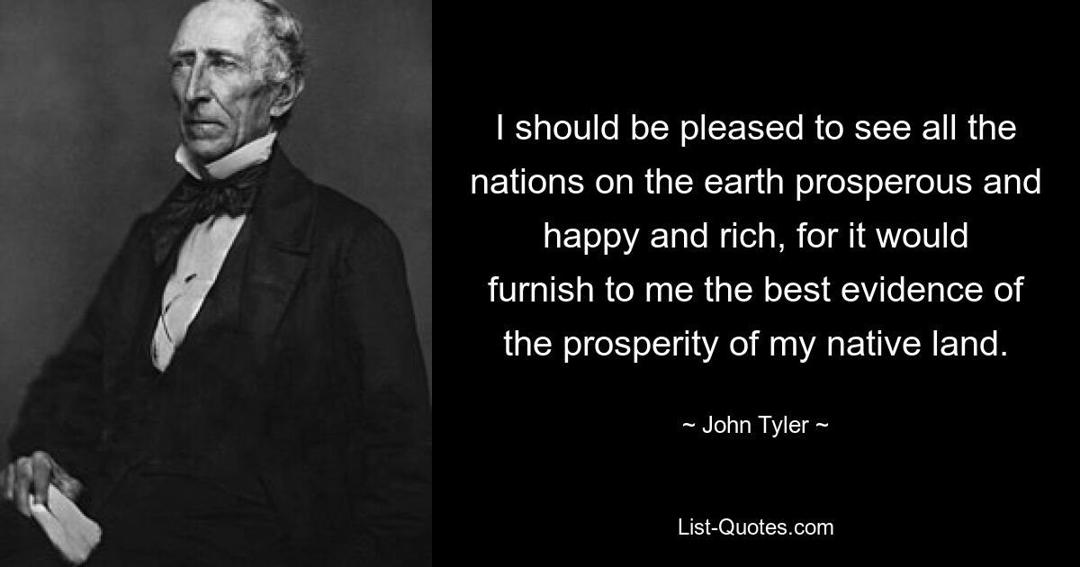 I should be pleased to see all the nations on the earth prosperous and happy and rich, for it would furnish to me the best evidence of the prosperity of my native land. — © John Tyler