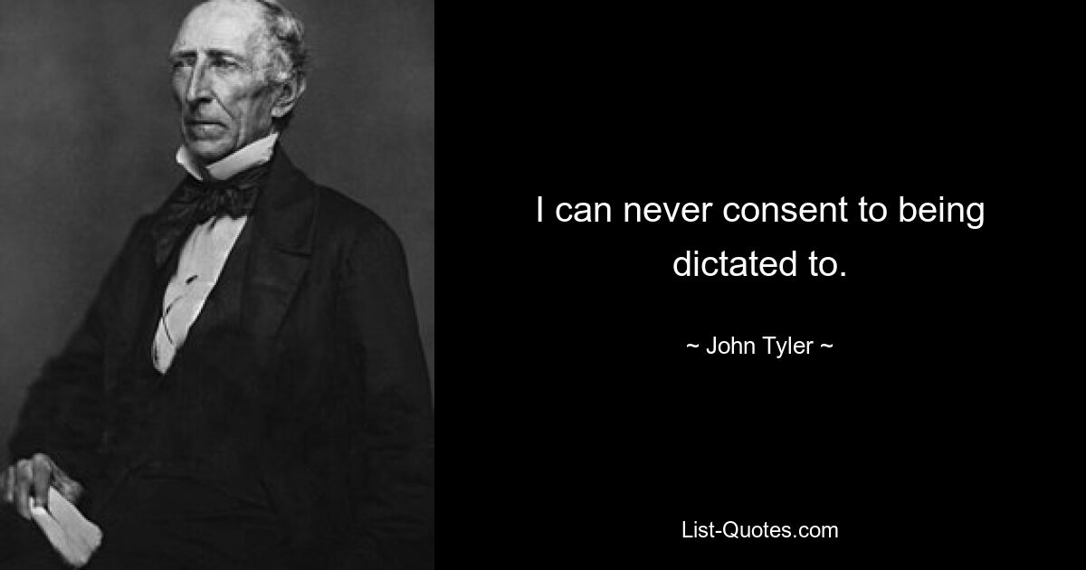 I can never consent to being dictated to. — © John Tyler