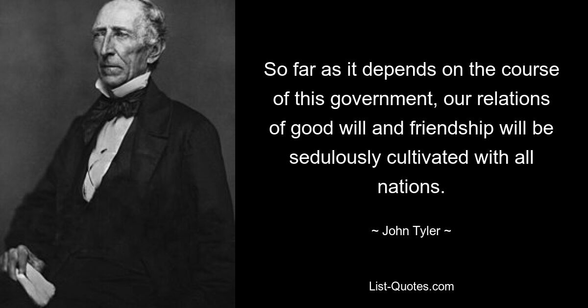 So far as it depends on the course of this government, our relations of good will and friendship will be sedulously cultivated with all nations. — © John Tyler