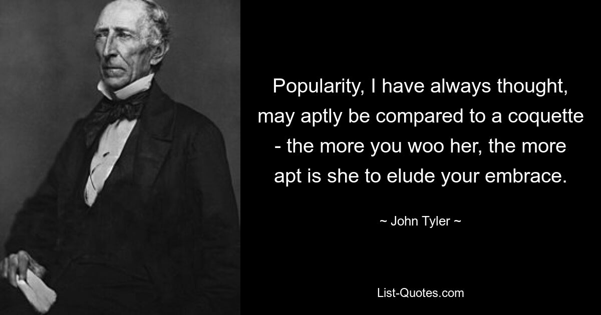 Popularity, I have always thought, may aptly be compared to a coquette - the more you woo her, the more apt is she to elude your embrace. — © John Tyler