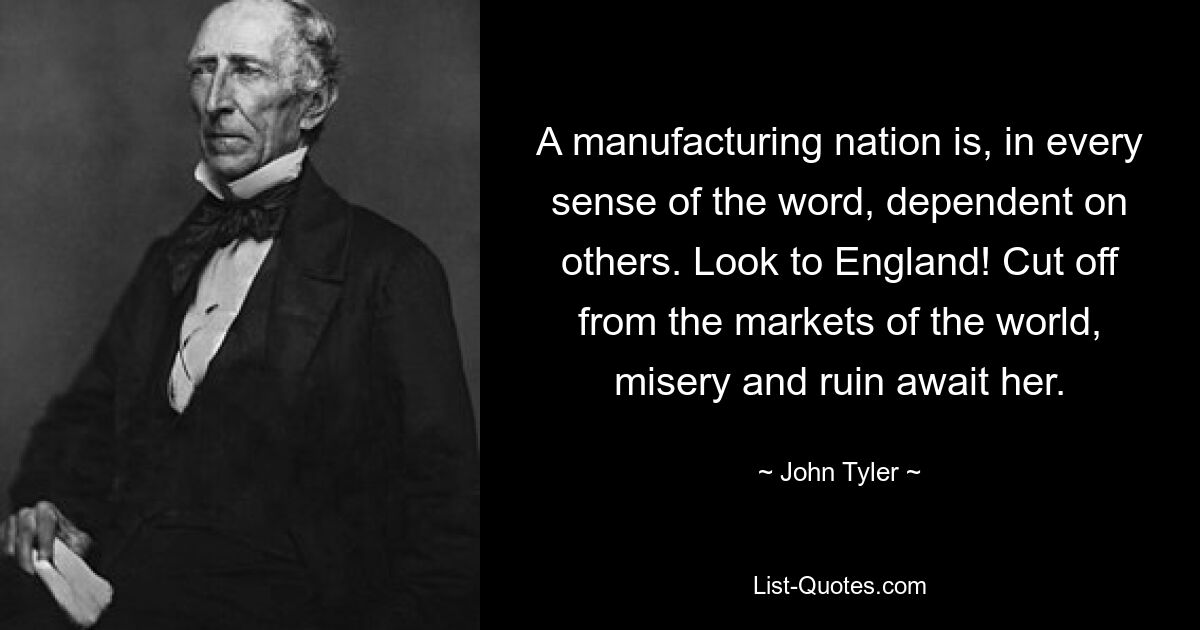 A manufacturing nation is, in every sense of the word, dependent on others. Look to England! Cut off from the markets of the world, misery and ruin await her. — © John Tyler