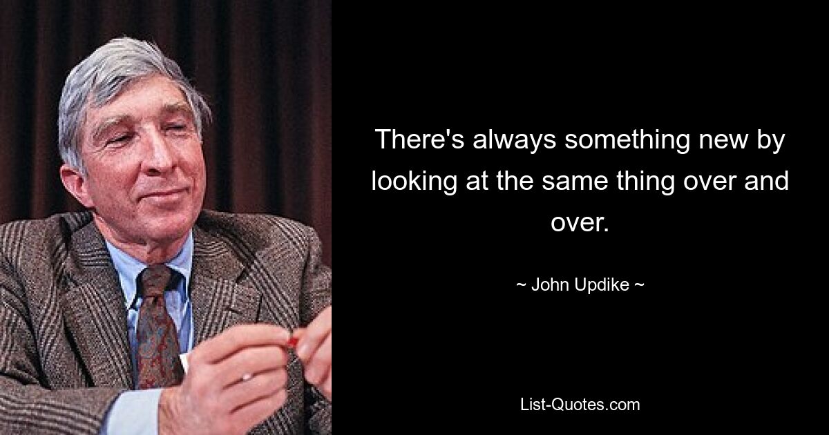 There's always something new by looking at the same thing over and over. — © John Updike