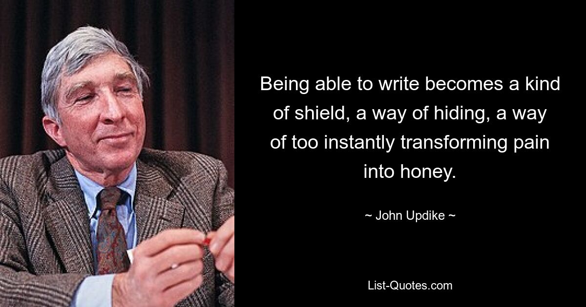 Being able to write becomes a kind of shield, a way of hiding, a way of too instantly transforming pain into honey. — © John Updike