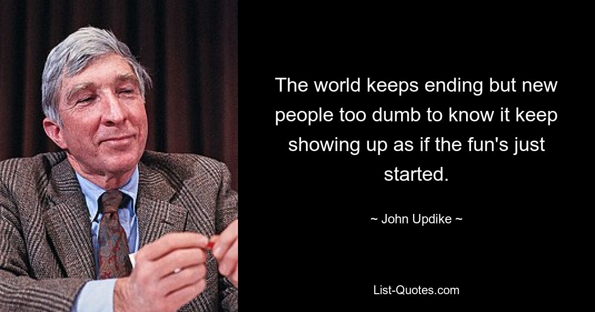 The world keeps ending but new people too dumb to know it keep showing up as if the fun's just started. — © John Updike