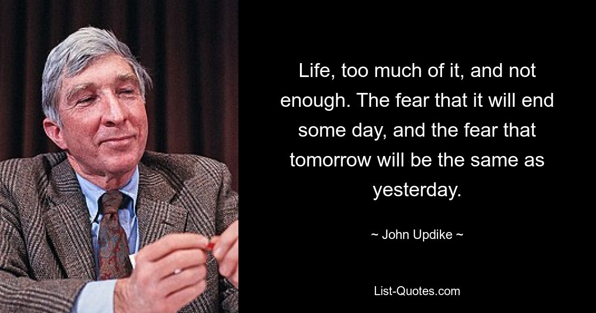 Life, too much of it, and not enough. The fear that it will end some day, and the fear that tomorrow will be the same as yesterday. — © John Updike