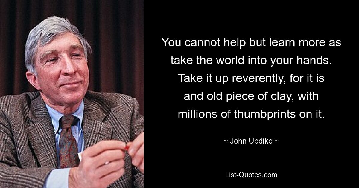 You cannot help but learn more as take the world into your hands. Take it up reverently, for it is and old piece of clay, with millions of thumbprints on it. — © John Updike