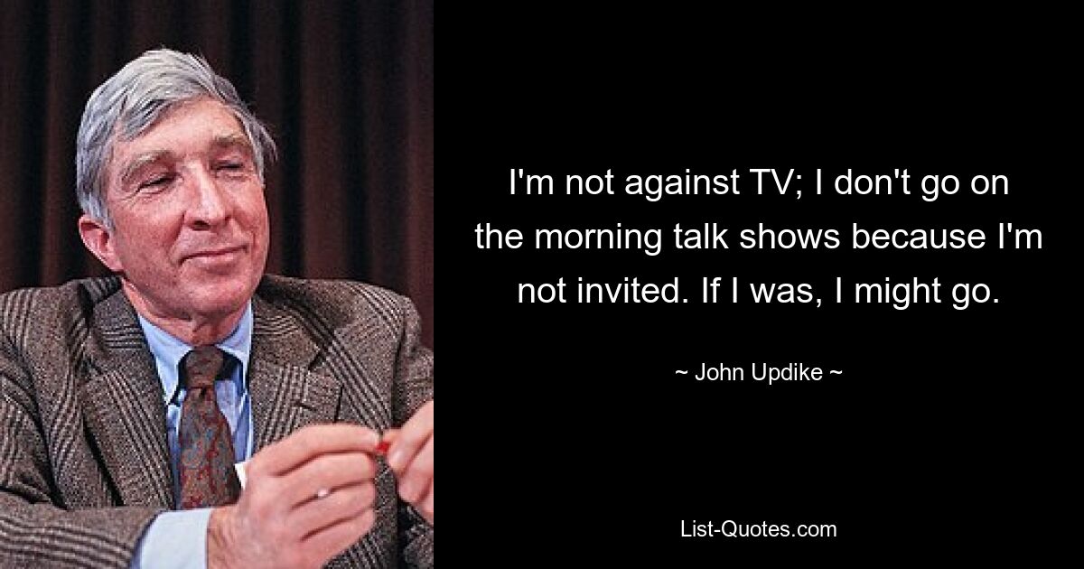 I'm not against TV; I don't go on the morning talk shows because I'm not invited. If I was, I might go. — © John Updike