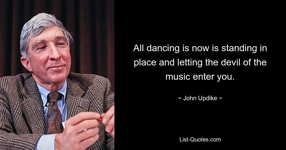 All dancing is now is standing in place and letting the devil of the music enter you. — © John Updike