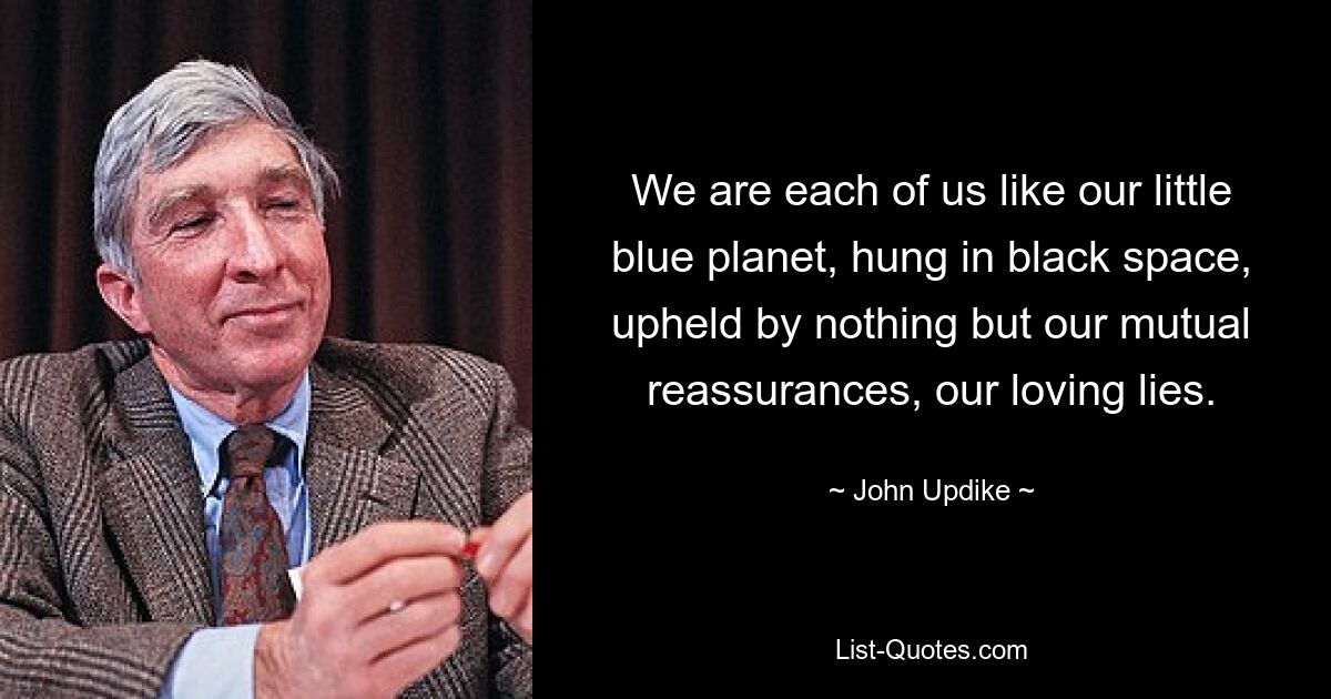 We are each of us like our little blue planet, hung in black space, upheld by nothing but our mutual reassurances, our loving lies. — © John Updike