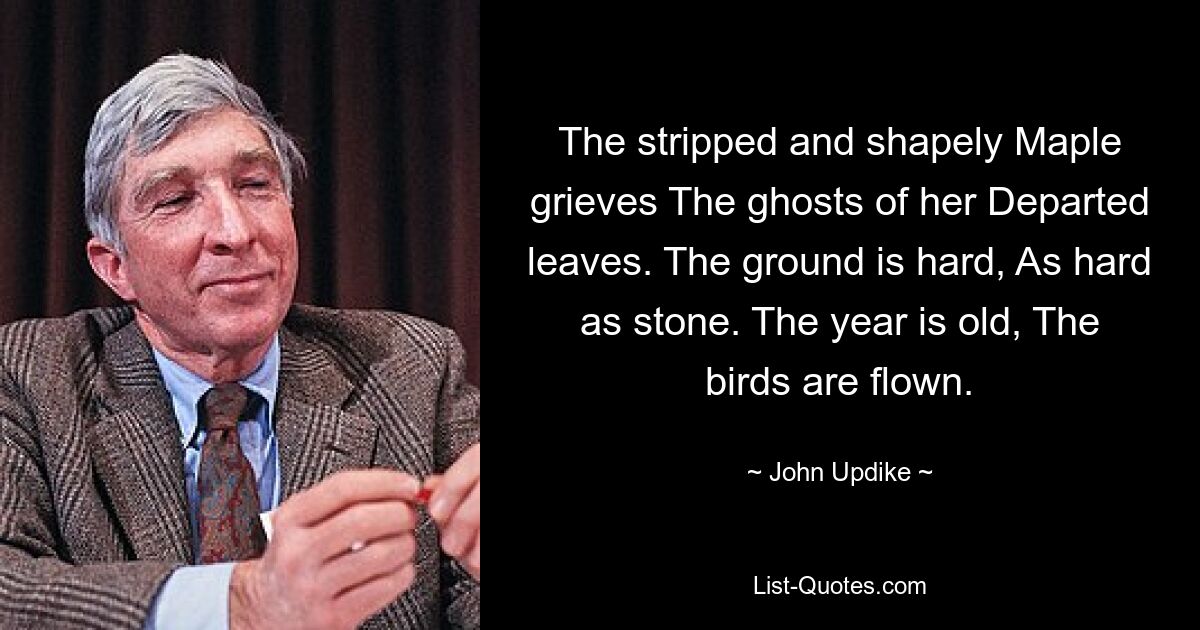 The stripped and shapely Maple grieves The ghosts of her Departed leaves. The ground is hard, As hard as stone. The year is old, The birds are flown. — © John Updike