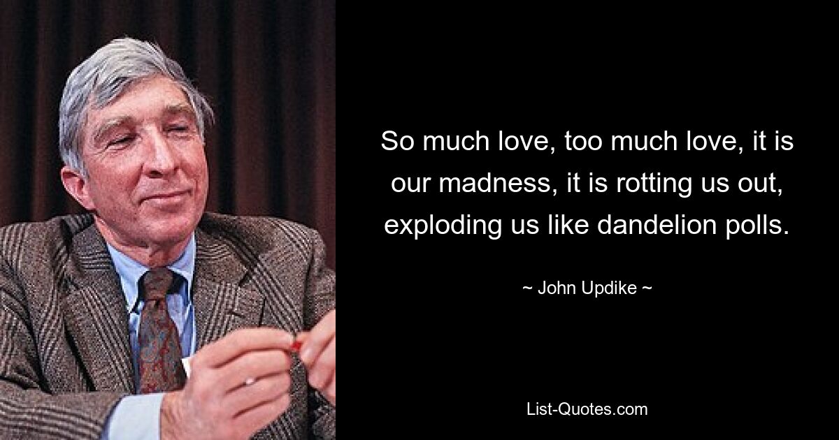 So much love, too much love, it is our madness, it is rotting us out, exploding us like dandelion polls. — © John Updike