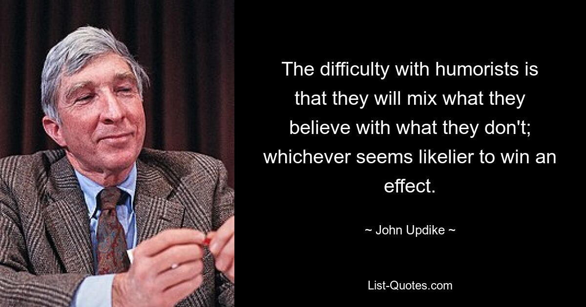 The difficulty with humorists is that they will mix what they believe with what they don't; whichever seems likelier to win an effect. — © John Updike