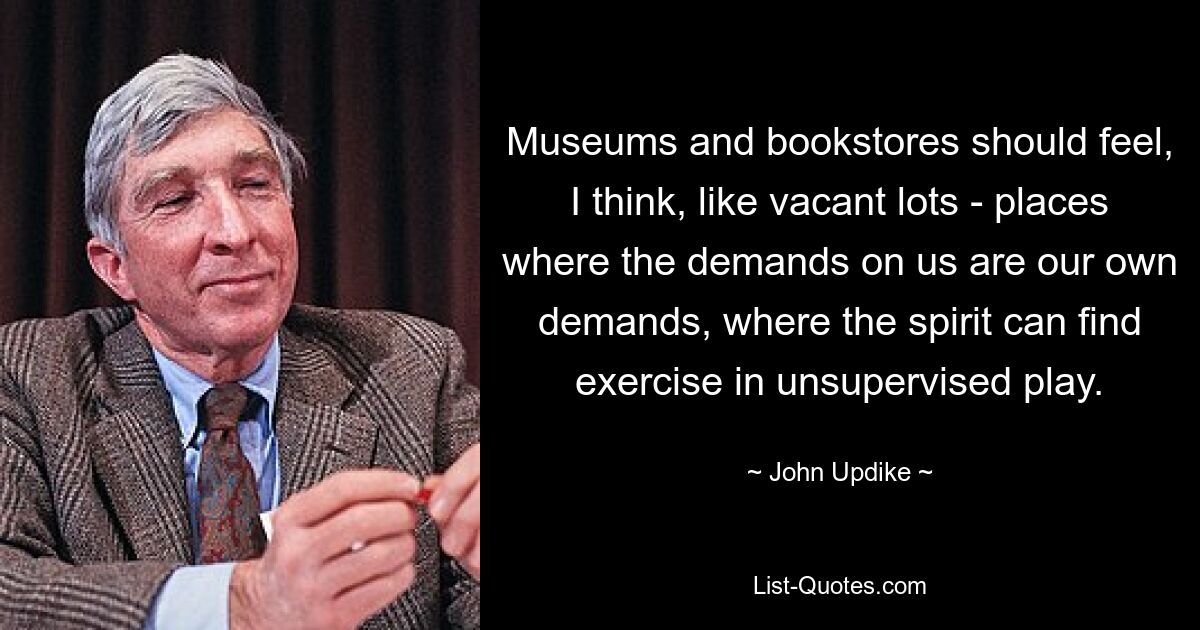 Museums and bookstores should feel, I think, like vacant lots - places where the demands on us are our own demands, where the spirit can find exercise in unsupervised play. — © John Updike