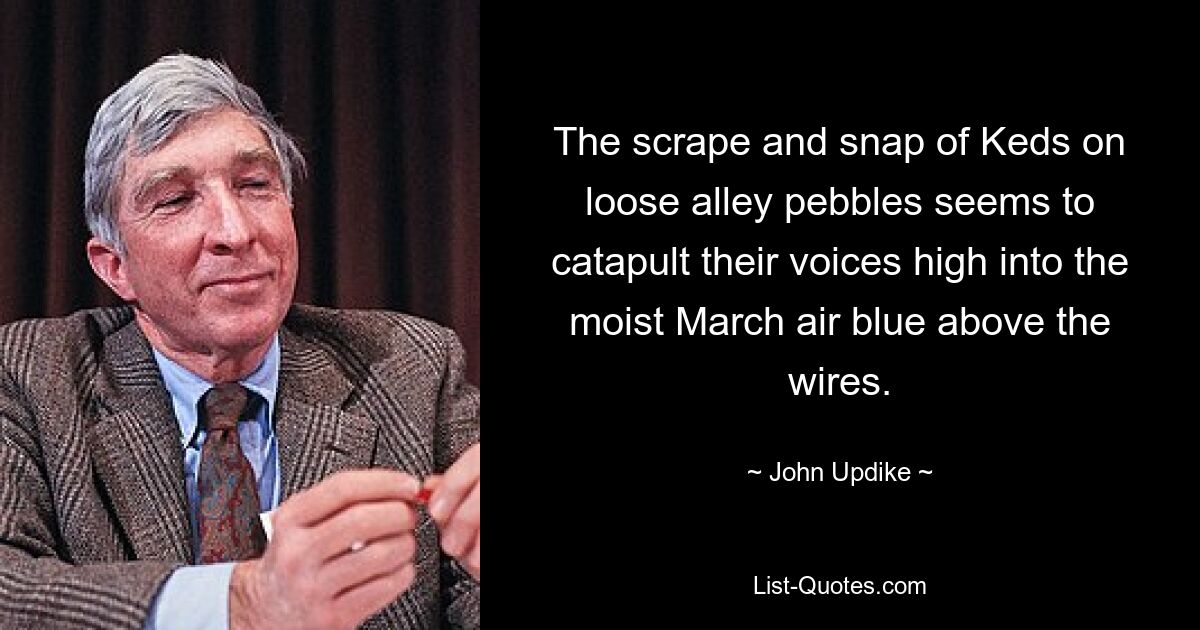 The scrape and snap of Keds on loose alley pebbles seems to catapult their voices high into the moist March air blue above the wires. — © John Updike