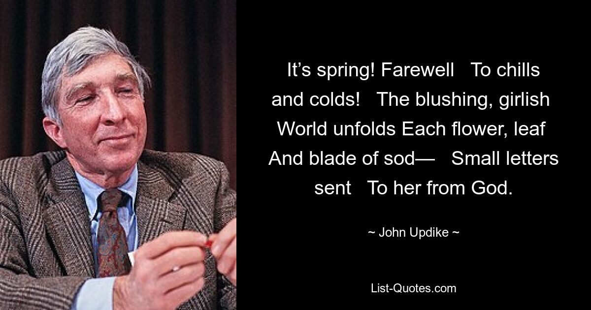 It’s spring! Farewell   To chills and colds!   The blushing, girlish   World unfolds Each flower, leaf   And blade of sod—   Small letters sent   To her from God. — © John Updike