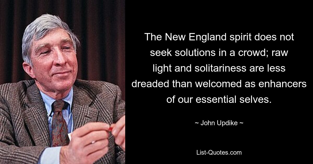 The New England spirit does not seek solutions in a crowd; raw light and solitariness are less dreaded than welcomed as enhancers of our essential selves. — © John Updike