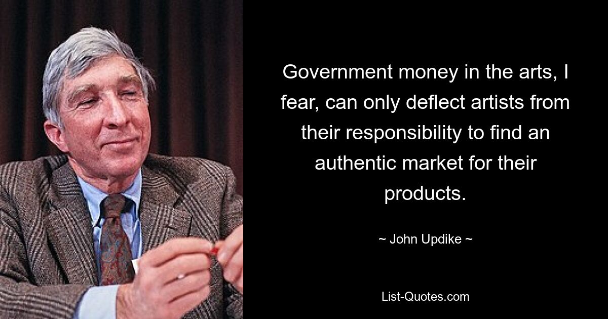 Government money in the arts, I fear, can only deflect artists from their responsibility to find an authentic market for their products. — © John Updike