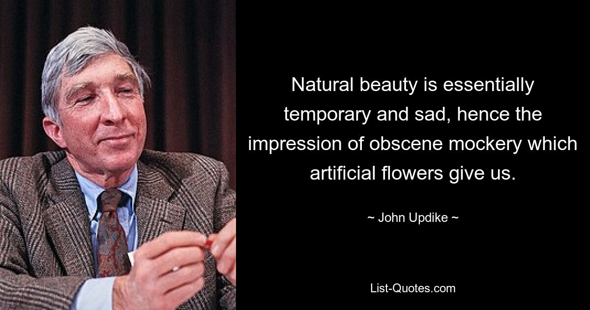 Natural beauty is essentially temporary and sad, hence the impression of obscene mockery which artificial flowers give us. — © John Updike