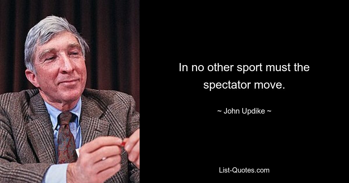 In no other sport must the spectator move. — © John Updike