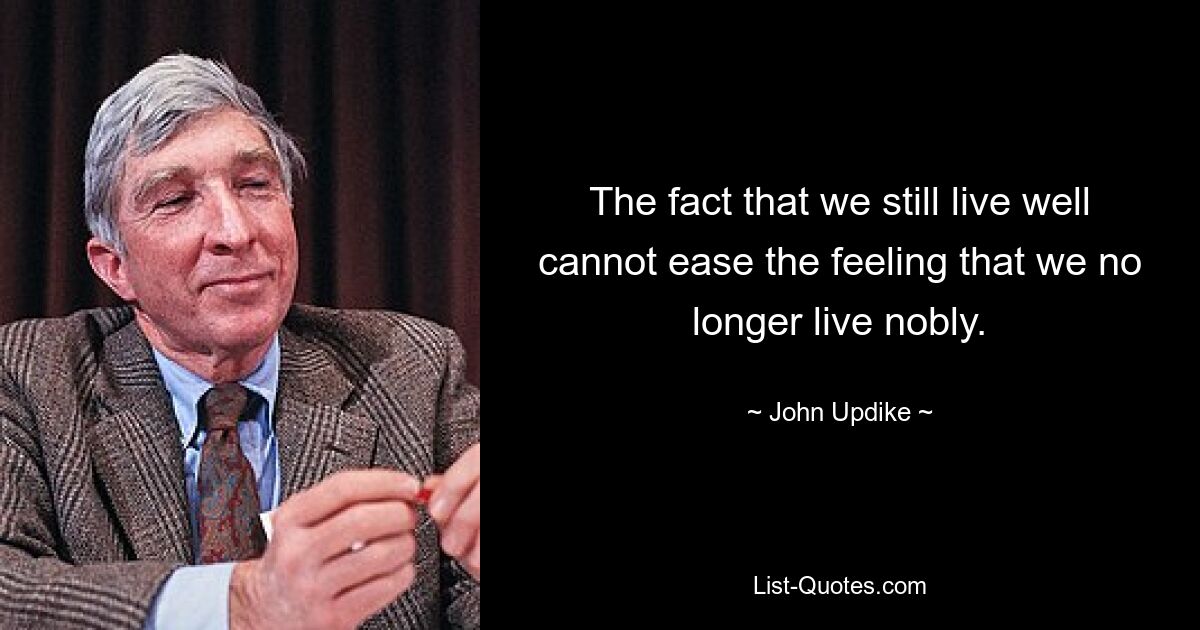 The fact that we still live well cannot ease the feeling that we no longer live nobly. — © John Updike