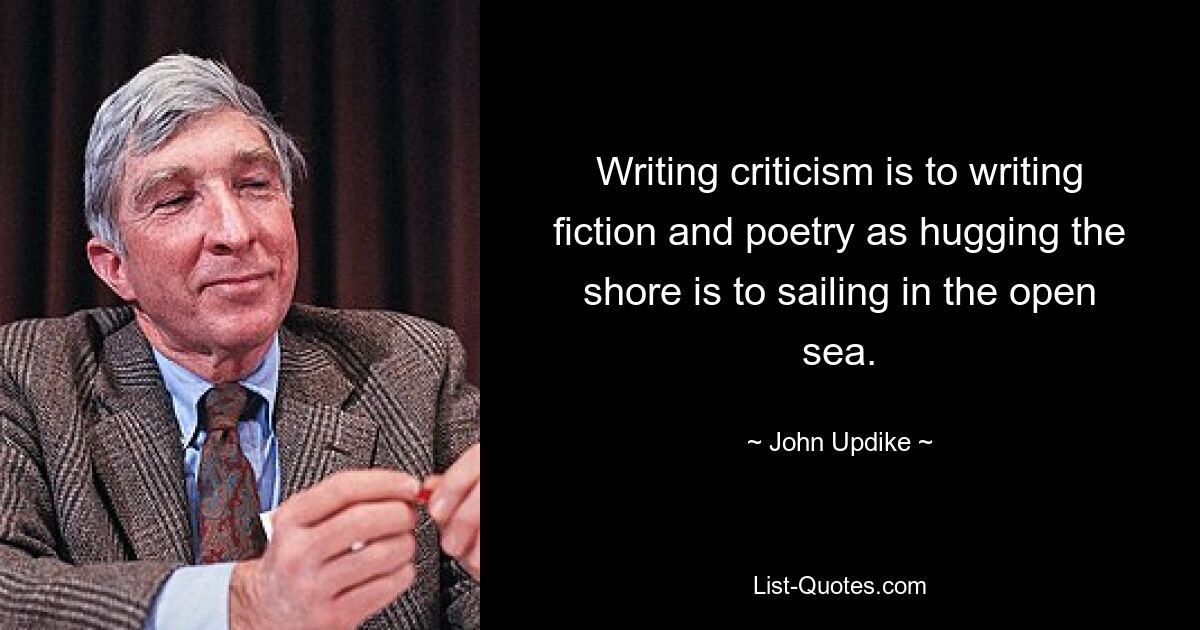 Writing criticism is to writing fiction and poetry as hugging the shore is to sailing in the open sea. — © John Updike