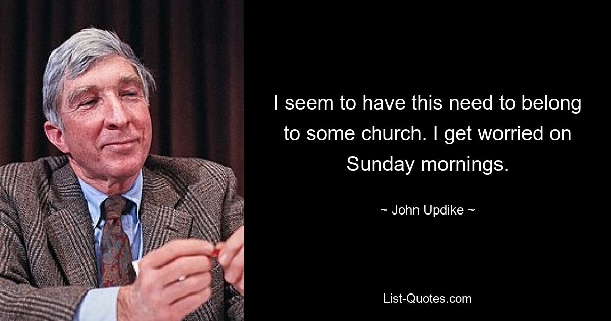 I seem to have this need to belong to some church. I get worried on Sunday mornings. — © John Updike