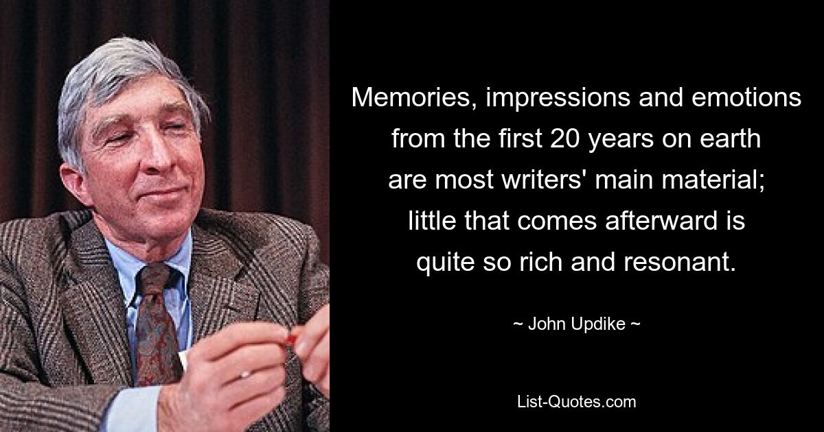 Memories, impressions and emotions from the first 20 years on earth are most writers' main material; little that comes afterward is quite so rich and resonant. — © John Updike