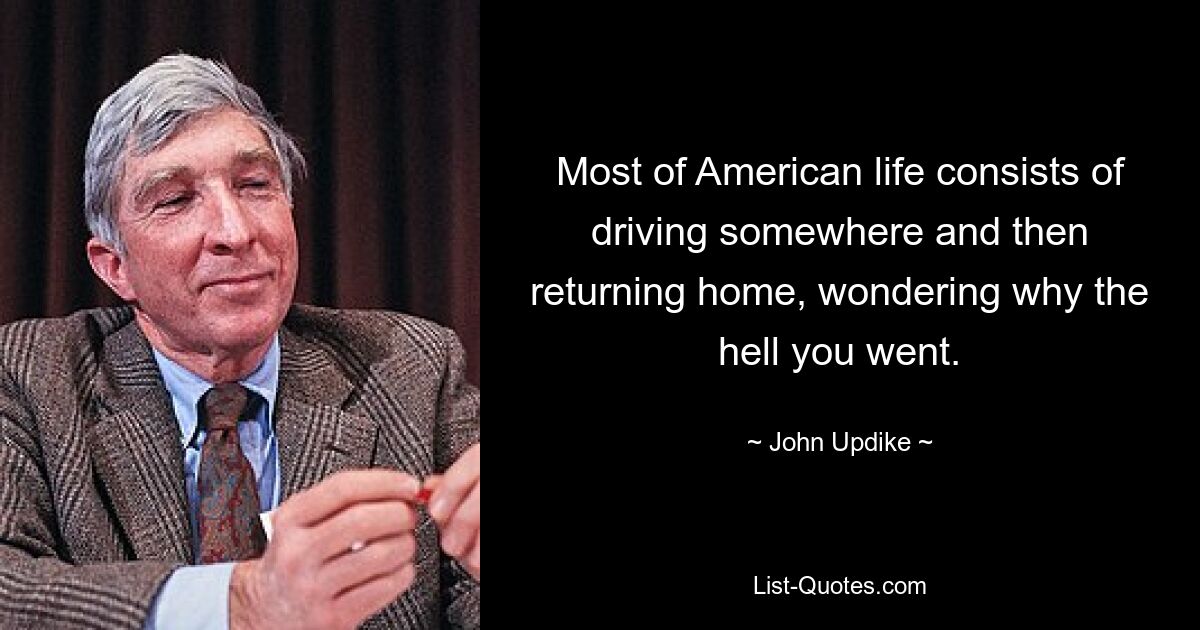 Most of American life consists of driving somewhere and then returning home, wondering why the hell you went. — © John Updike