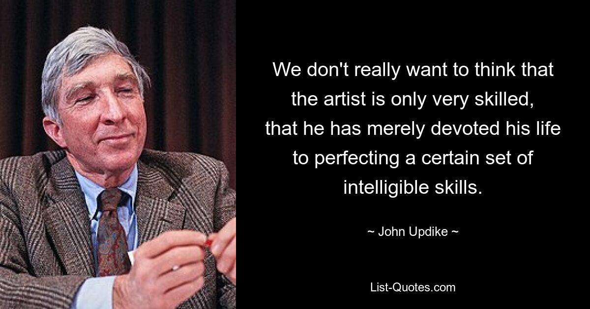 We don't really want to think that the artist is only very skilled, that he has merely devoted his life to perfecting a certain set of intelligible skills. — © John Updike