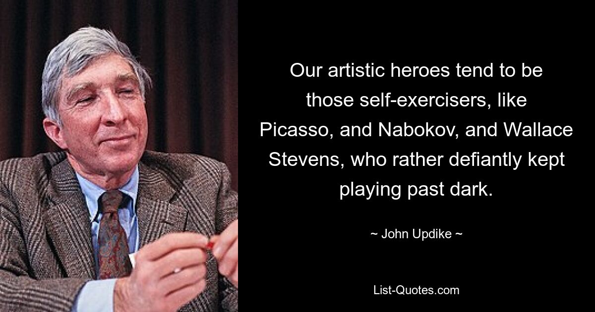 Our artistic heroes tend to be those self-exercisers, like Picasso, and Nabokov, and Wallace Stevens, who rather defiantly kept playing past dark. — © John Updike