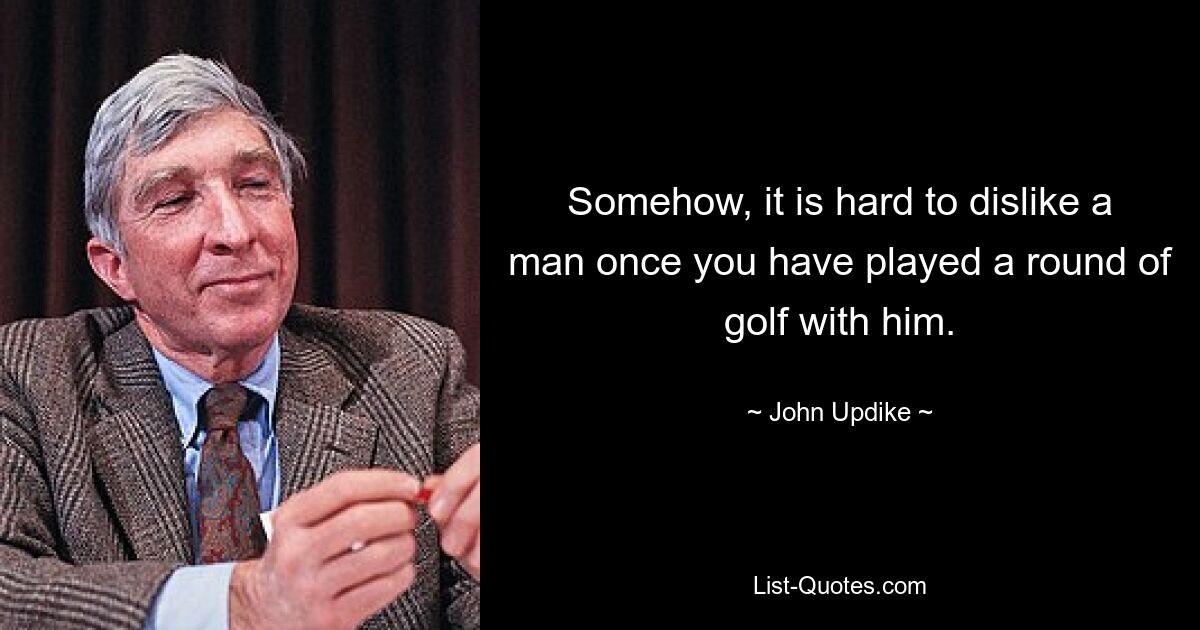 Somehow, it is hard to dislike a man once you have played a round of golf with him. — © John Updike