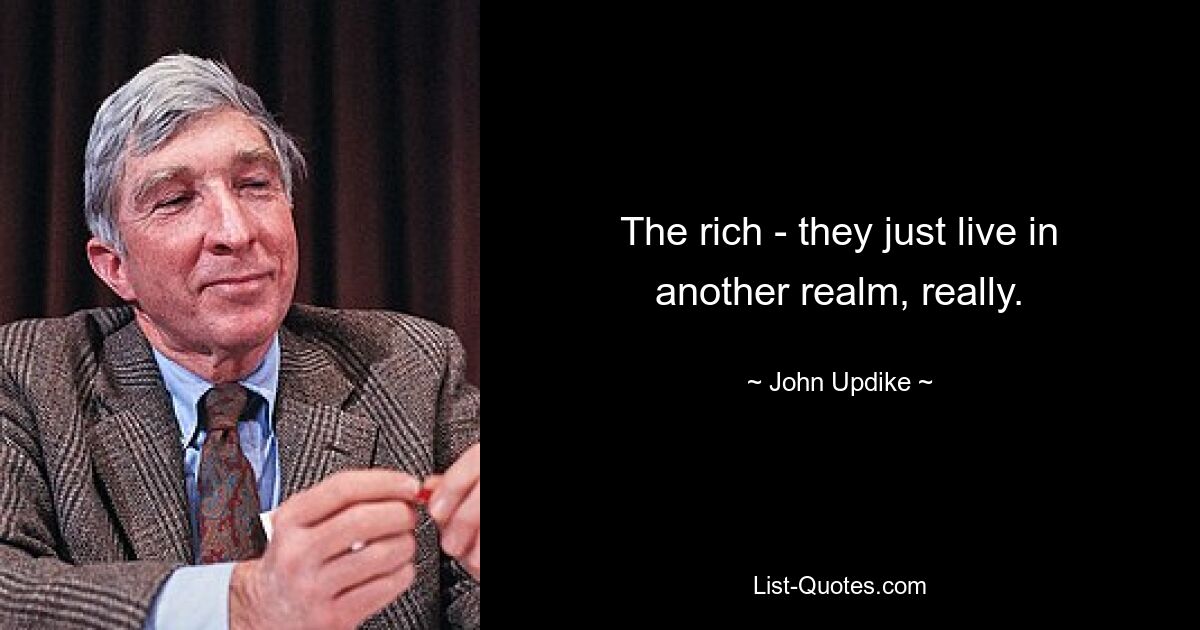 The rich - they just live in another realm, really. — © John Updike