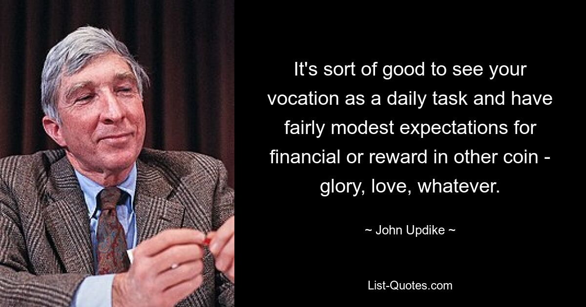 It's sort of good to see your vocation as a daily task and have fairly modest expectations for financial or reward in other coin - glory, love, whatever. — © John Updike