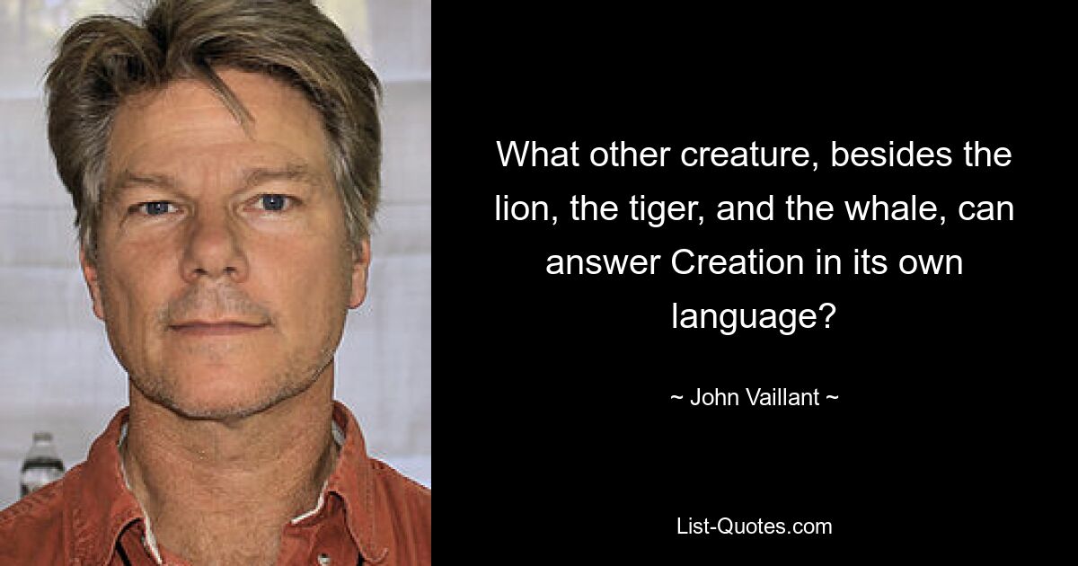 What other creature, besides the lion, the tiger, and the whale, can answer Creation in its own language? — © John Vaillant