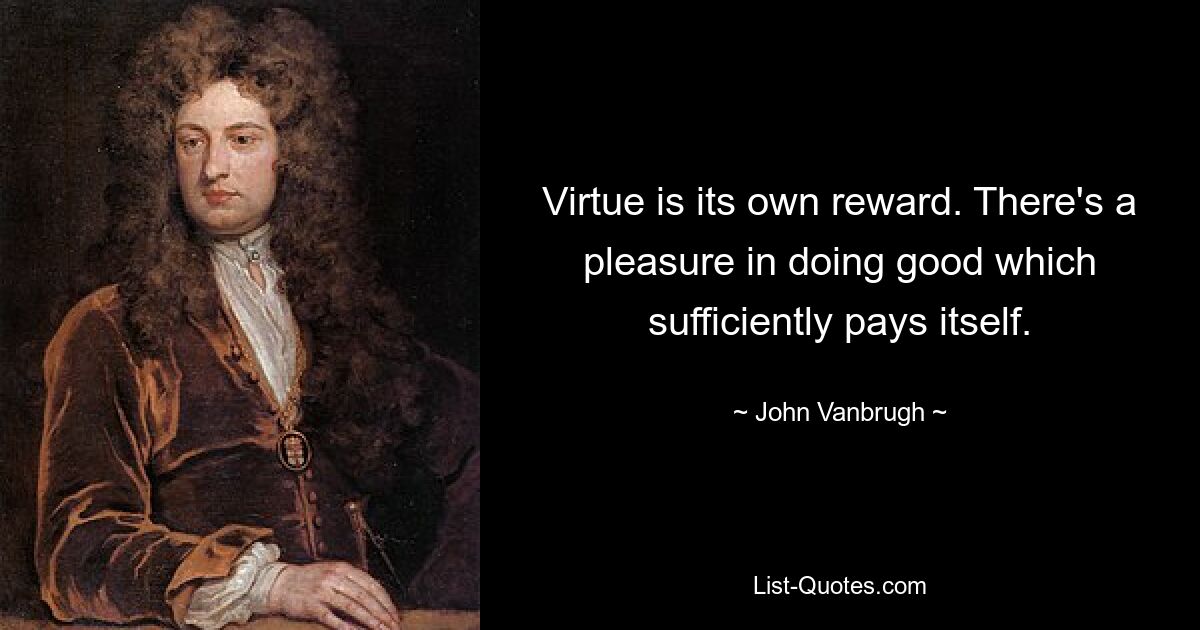 Virtue is its own reward. There's a pleasure in doing good which sufficiently pays itself. — © John Vanbrugh