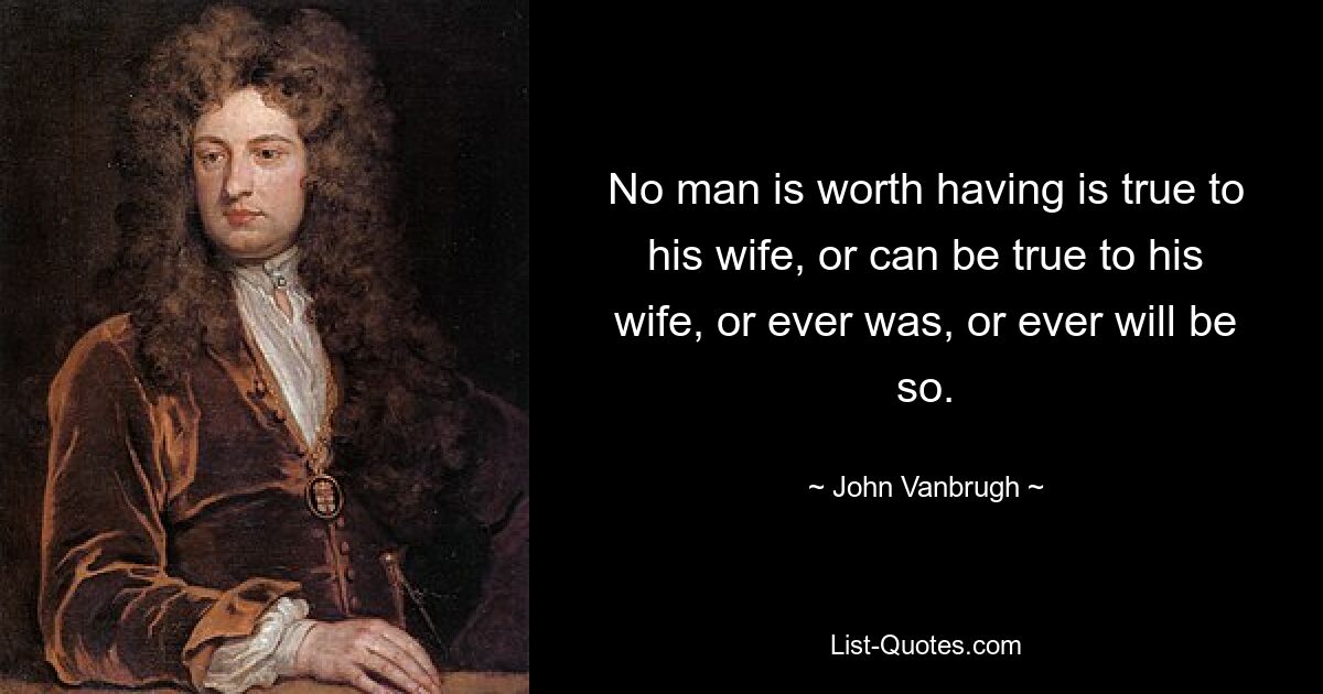 No man is worth having is true to his wife, or can be true to his wife, or ever was, or ever will be so. — © John Vanbrugh