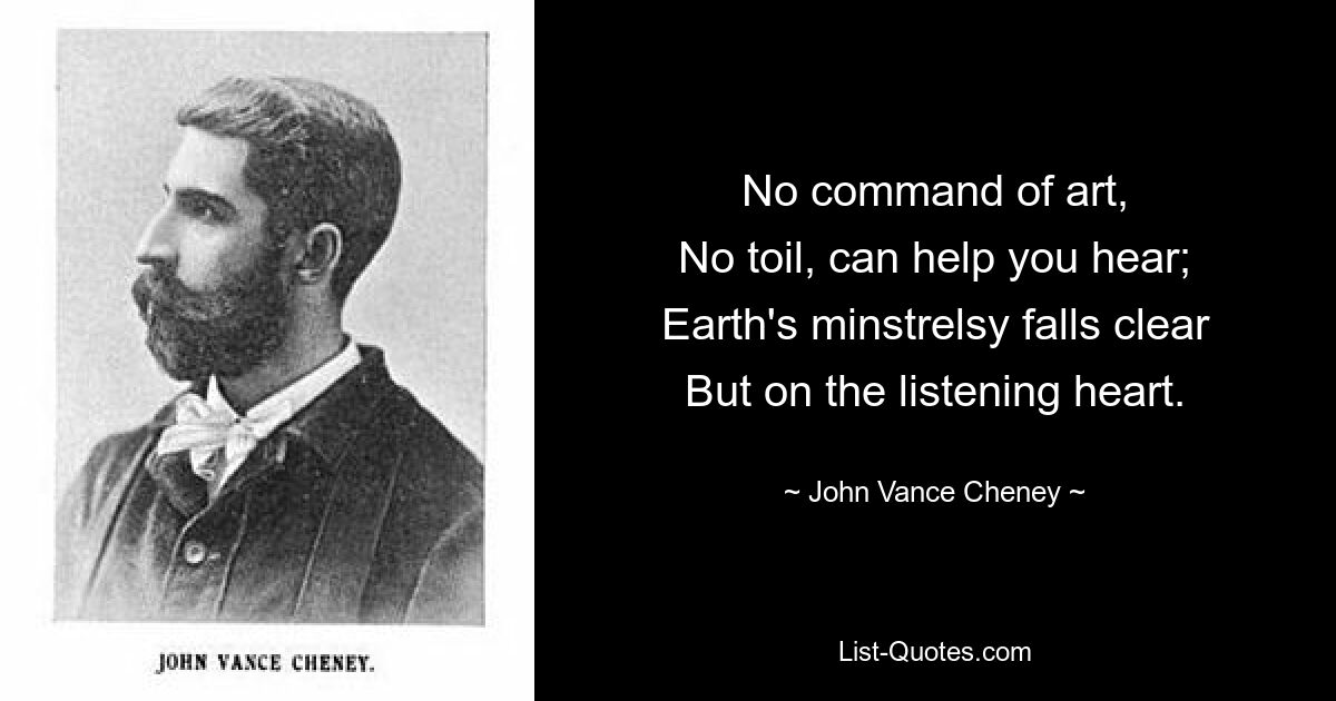 No command of art,
No toil, can help you hear;
Earth's minstrelsy falls clear
But on the listening heart. — © John Vance Cheney